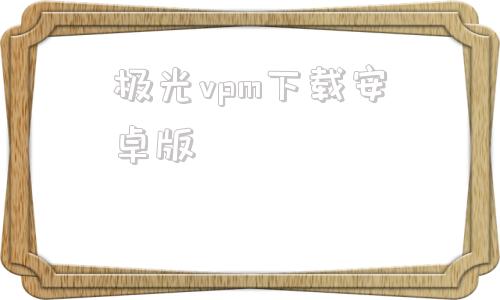 极光vpm下载安卓版的简单介绍